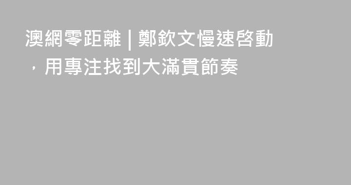 澳網零距離 | 鄭欽文慢速啓動，用專注找到大滿貫節奏