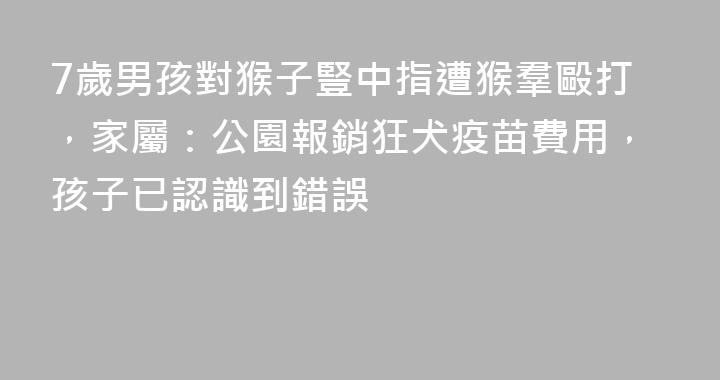 7歲男孩對猴子豎中指遭猴羣毆打，家屬：公園報銷狂犬疫苗費用，孩子已認識到錯誤