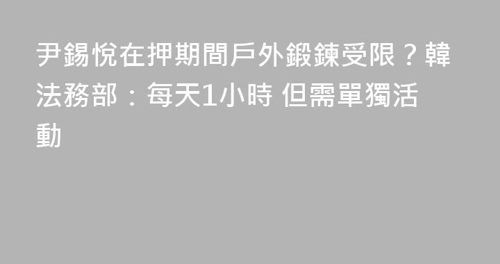 尹錫悅在押期間戶外鍛鍊受限？韓法務部：每天1小時 但需單獨活動