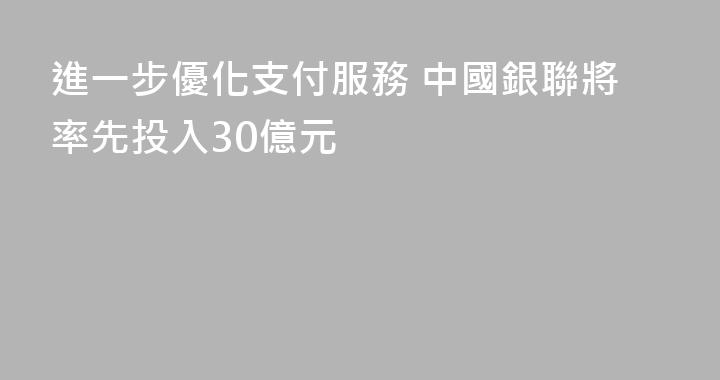 進一步優化支付服務 中國銀聯將率先投入30億元
