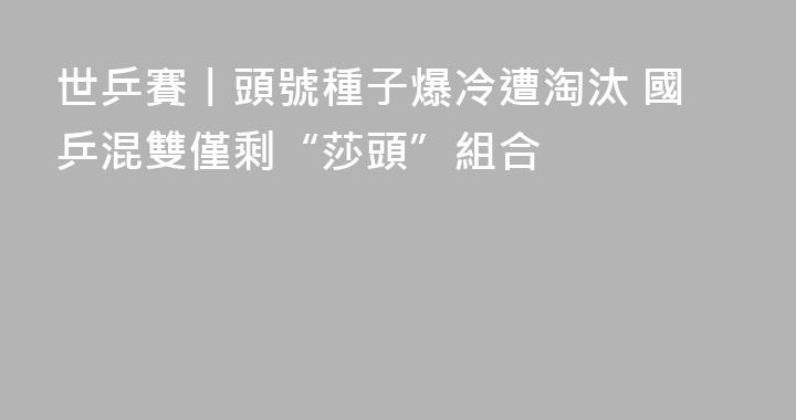 世乒賽丨頭號種子爆冷遭淘汰 國乒混雙僅剩“莎頭”組合