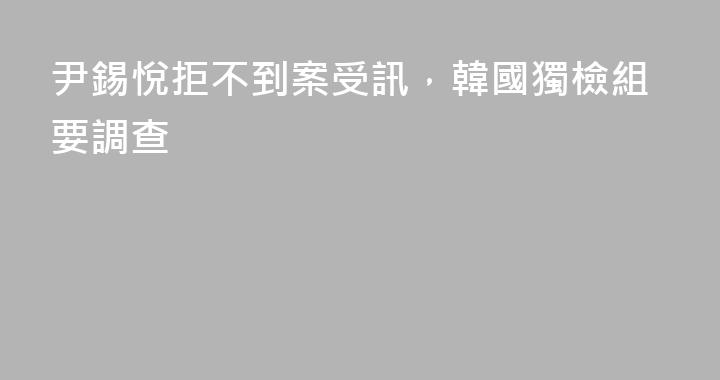 尹錫悅拒不到案受訊，韓國獨檢組要調查