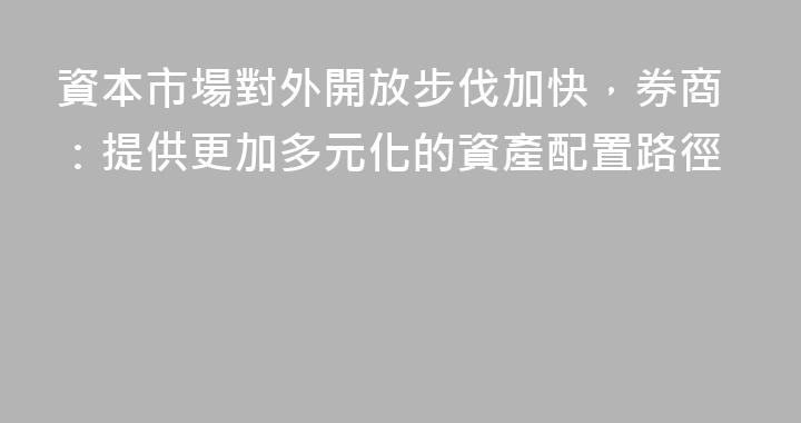 資本市場對外開放步伐加快，券商：提供更加多元化的資產配置路徑