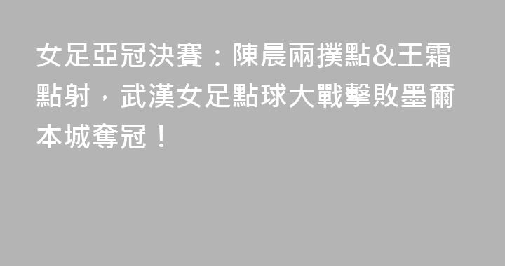女足亞冠決賽：陳晨兩撲點&王霜點射，武漢女足點球大戰擊敗墨爾本城奪冠！