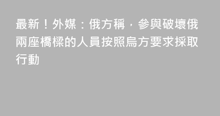 最新！外媒：俄方稱，參與破壞俄兩座橋樑的人員按照烏方要求採取行動