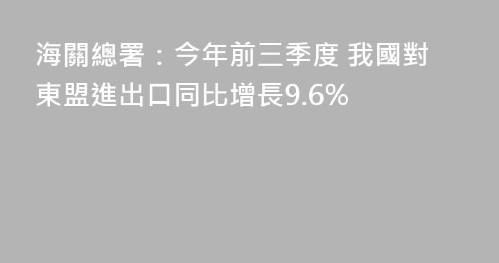 海關總署：今年前三季度 我國對東盟進出口同比增長9.6%