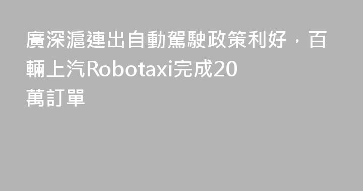 廣深滬連出自動駕駛政策利好，百輛上汽Robotaxi完成20萬訂單