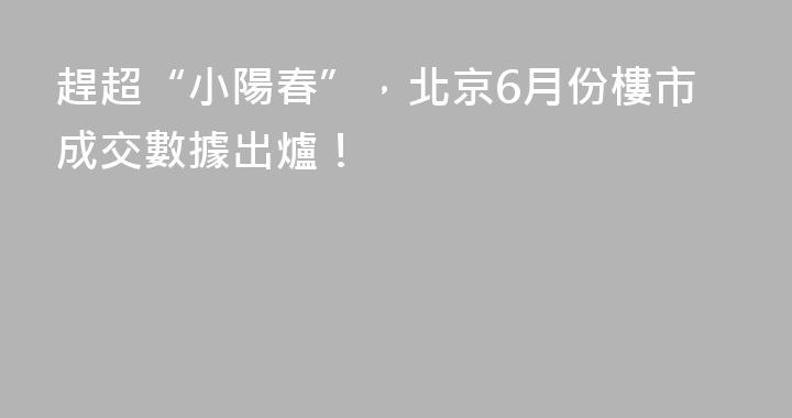 趕超“小陽春”，北京6月份樓市成交數據出爐！