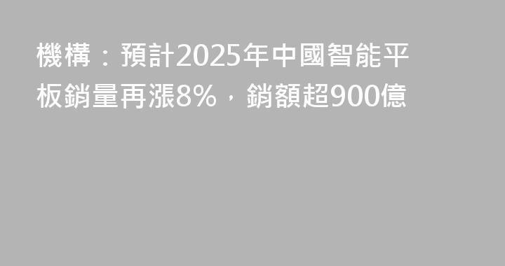 機構：預計2025年中國智能平板銷量再漲8%，銷額超900億