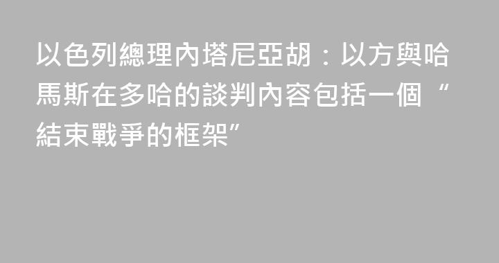 以色列總理內塔尼亞胡：以方與哈馬斯在多哈的談判內容包括一個“結束戰爭的框架”