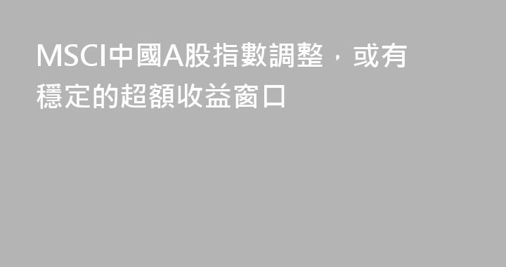 MSCI中國A股指數調整，或有穩定的超額收益窗口