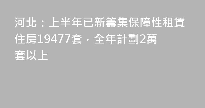 河北：上半年已新籌集保障性租賃住房19477套，全年計劃2萬套以上