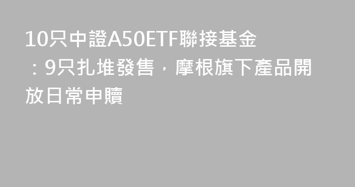 10只中證A50ETF聯接基金：9只扎堆發售，摩根旗下產品開放日常申贖
