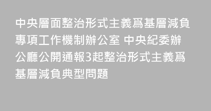 中央層面整治形式主義爲基層減負專項工作機制辦公室 中央紀委辦公廳公開通報3起整治形式主義爲基層減負典型問題
