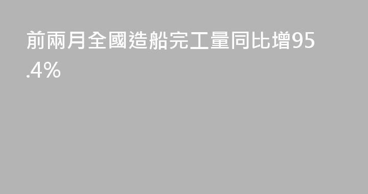 前兩月全國造船完工量同比增95.4%