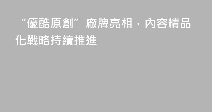 “優酷原創”廠牌亮相，內容精品化戰略持續推進