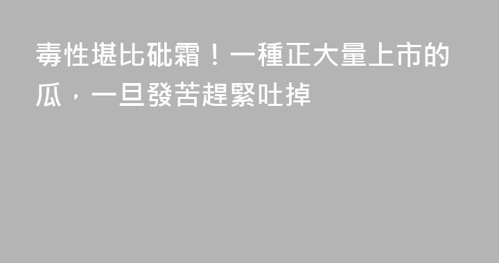 毒性堪比砒霜！一種正大量上市的瓜，一旦發苦趕緊吐掉