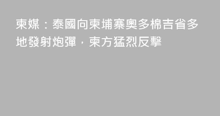 柬媒：泰國向柬埔寨奧多棉吉省多地發射炮彈，柬方猛烈反擊