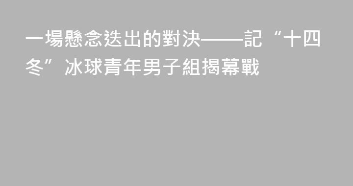 一場懸念迭出的對決——記“十四冬”冰球青年男子組揭幕戰