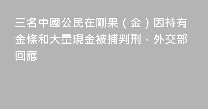 三名中國公民在剛果（金）因持有金條和大量現金被捕判刑，外交部回應