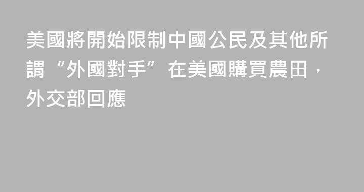 美國將開始限制中國公民及其他所謂“外國對手”在美國購買農田，外交部回應