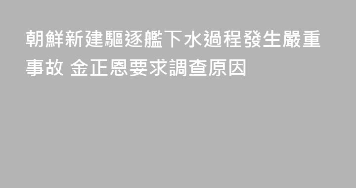 朝鮮新建驅逐艦下水過程發生嚴重事故 金正恩要求調查原因