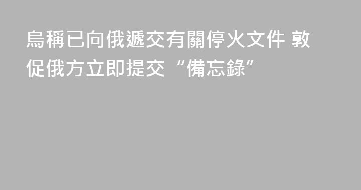 烏稱已向俄遞交有關停火文件 敦促俄方立即提交“備忘錄”