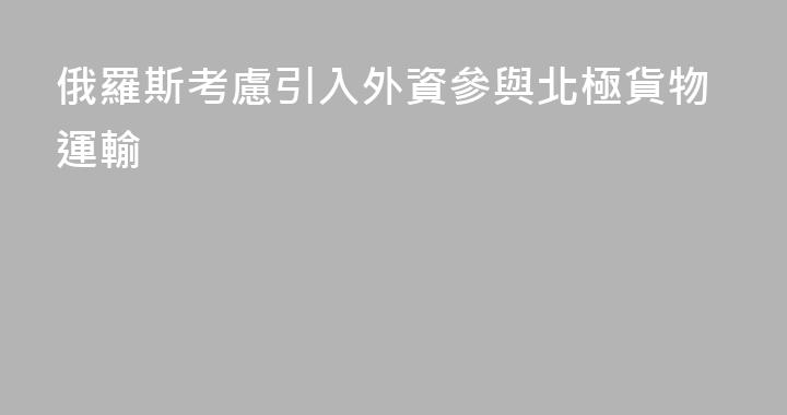 俄羅斯考慮引入外資參與北極貨物運輸