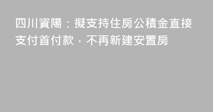 四川資陽：擬支持住房公積金直接支付首付款，不再新建安置房
