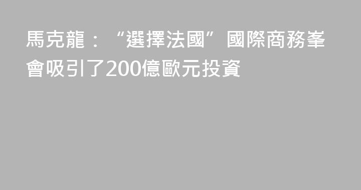 馬克龍：“選擇法國”國際商務峯會吸引了200億歐元投資