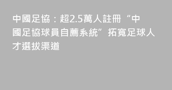 中國足協：超2.5萬人註冊“中國足協球員自薦系統”拓寬足球人才選拔渠道