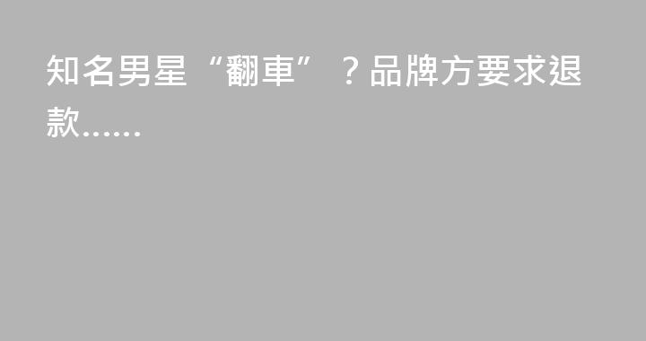 知名男星“翻車”？品牌方要求退款……