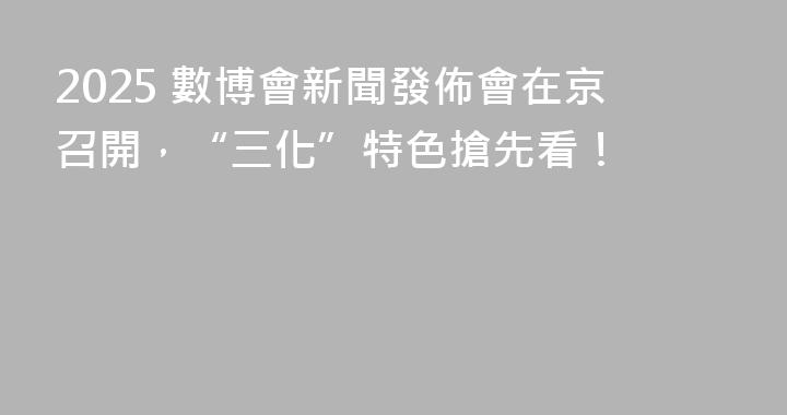 2025 數博會新聞發佈會在京召開，“三化”特色搶先看！