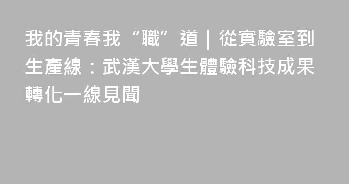 我的青春我“職”道｜從實驗室到生產線：武漢大學生體驗科技成果轉化一線見聞