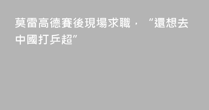 莫雷高德賽後現場求職，“還想去中國打乒超”