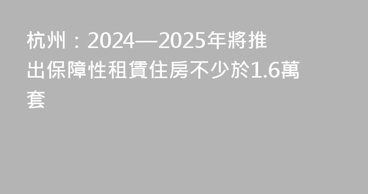 杭州：2024—2025年將推出保障性租賃住房不少於1.6萬套