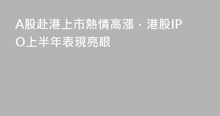 A股赴港上市熱情高漲，港股IPO上半年表現亮眼
