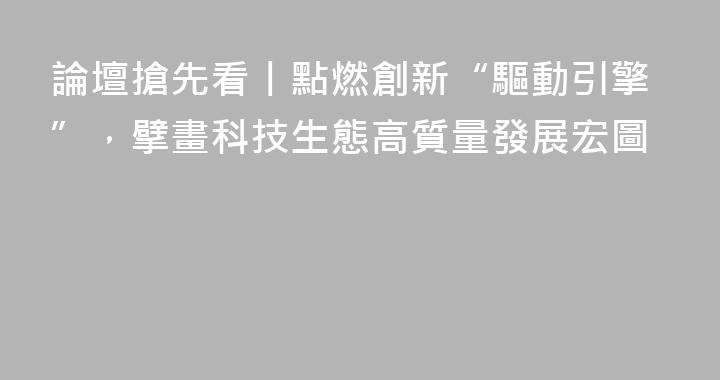 論壇搶先看丨點燃創新“驅動引擎”，擘畫科技生態高質量發展宏圖