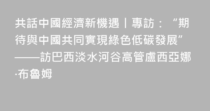 共話中國經濟新機遇丨專訪：“期待與中國共同實現綠色低碳發展”——訪巴西淡水河谷高管盧西亞娜·布魯姆