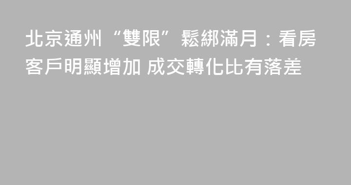 北京通州“雙限”鬆綁滿月：看房客戶明顯增加 成交轉化比有落差