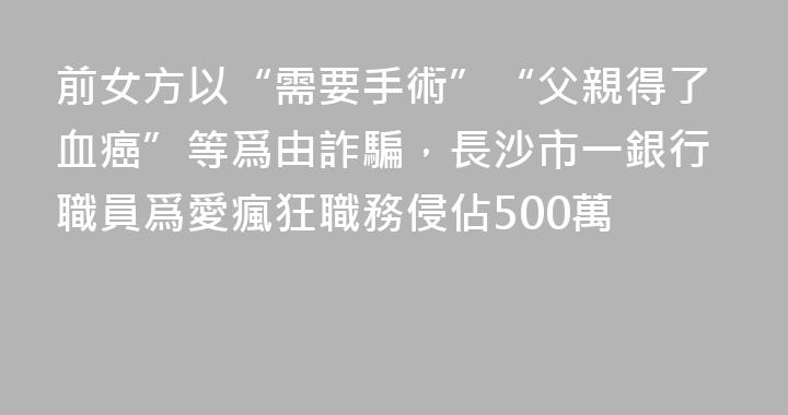 前女方以“需要手術”“父親得了血癌”等爲由詐騙，長沙市一銀行職員爲愛瘋狂職務侵佔500萬