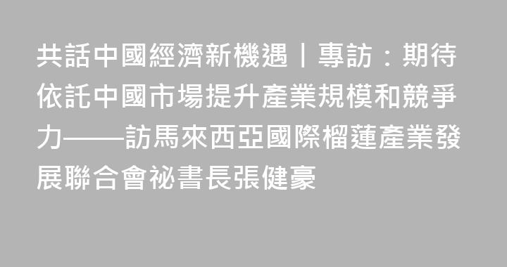 共話中國經濟新機遇丨專訪：期待依託中國市場提升產業規模和競爭力——訪馬來西亞國際榴蓮產業發展聯合會祕書長張健豪