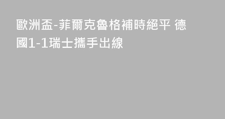 歐洲盃-菲爾克魯格補時絕平 德國1-1瑞士攜手出線
