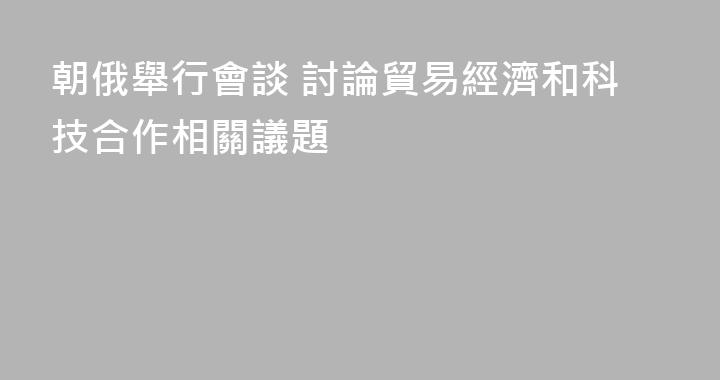 朝俄舉行會談 討論貿易經濟和科技合作相關議題