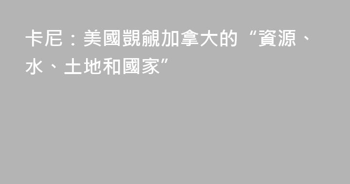 卡尼：美國覬覦加拿大的“資源、水、土地和國家”