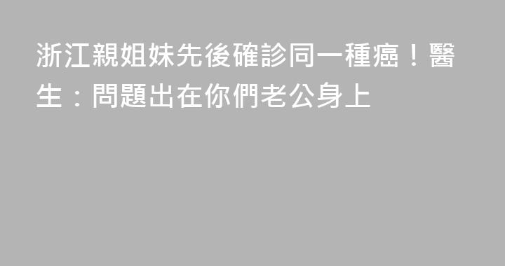 浙江親姐妹先後確診同一種癌！醫生：問題出在你們老公身上