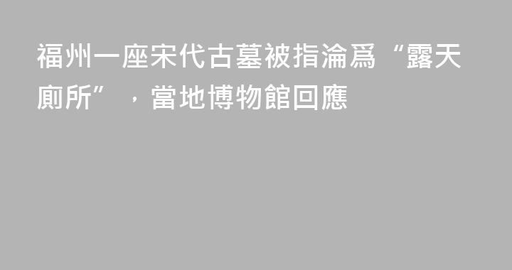 福州一座宋代古墓被指淪爲“露天廁所”，當地博物館回應
