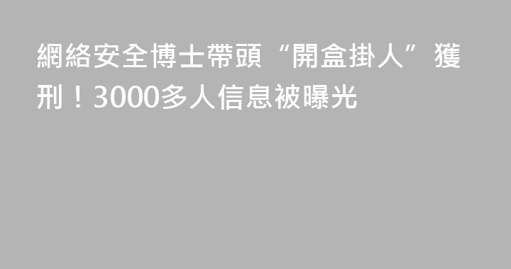 網絡安全博士帶頭“開盒掛人”獲刑！3000多人信息被曝光