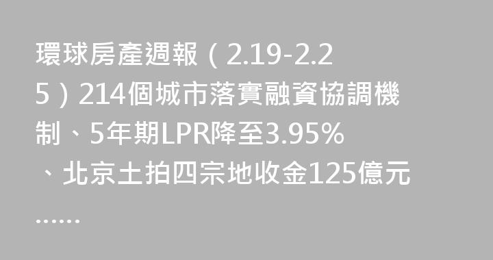 環球房產週報（2.19-2.25）214個城市落實融資協調機制、5年期LPR降至3.95%、北京土拍四宗地收金125億元……
