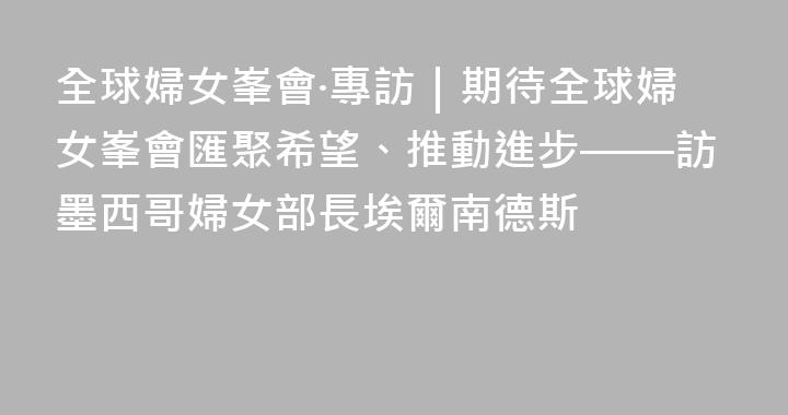 全球婦女峯會·專訪｜期待全球婦女峯會匯聚希望、推動進步——訪墨西哥婦女部長埃爾南德斯